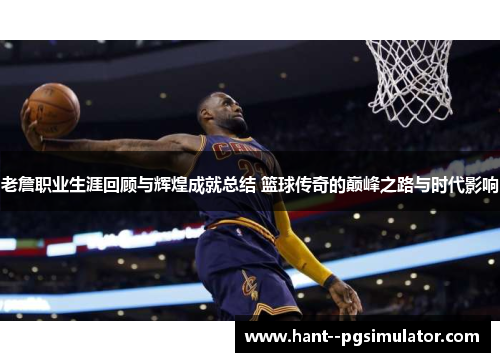 老詹职业生涯回顾与辉煌成就总结 篮球传奇的巅峰之路与时代影响