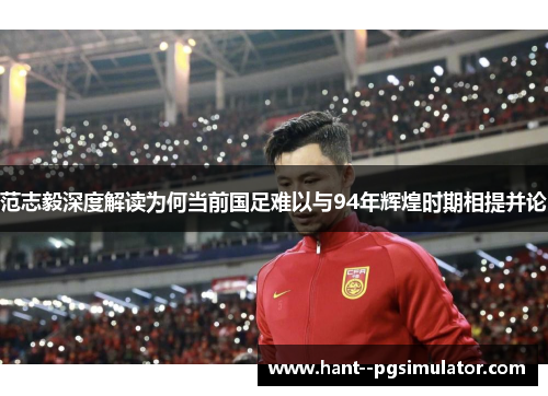 范志毅深度解读为何当前国足难以与94年辉煌时期相提并论