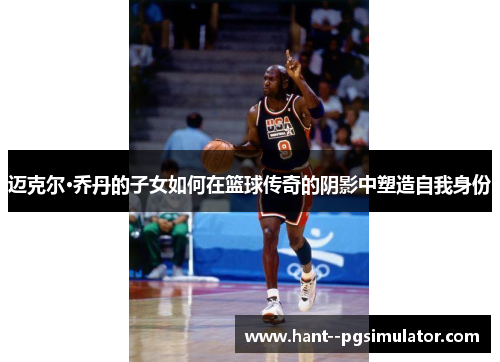 迈克尔·乔丹的子女如何在篮球传奇的阴影中塑造自我身份