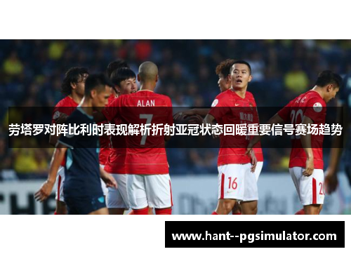 劳塔罗对阵比利时表现解析折射亚冠状态回暖重要信号赛场趋势